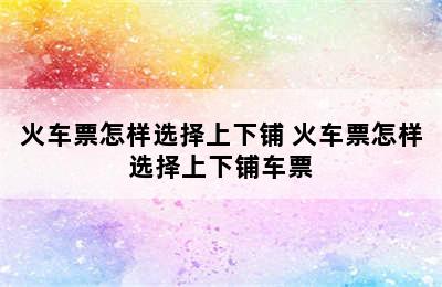 火车票怎样选择上下铺 火车票怎样选择上下铺车票